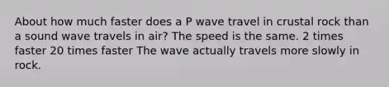 About how much faster does a P wave travel in crustal rock than a sound wave travels in air? The speed is the same. 2 times faster 20 times faster The wave actually travels more slowly in rock.