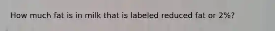 How much fat is in milk that is labeled reduced fat or 2%?