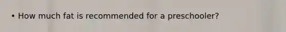 • How much fat is recommended for a preschooler?