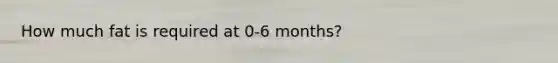 How much fat is required at 0-6 months?