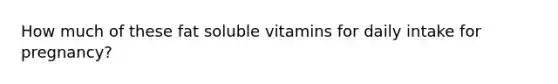 How much of these fat soluble vitamins for daily intake for pregnancy?