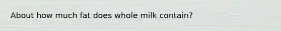 About how much fat does whole milk contain?