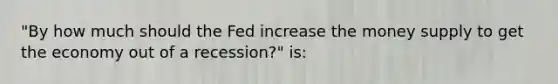 "By how much should the Fed increase the money supply to get the economy out of a recession?" is: