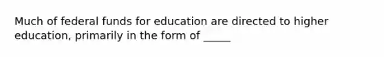 Much of federal funds for education are directed to higher education, primarily in the form of _____