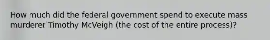 How much did the federal government spend to execute mass murderer Timothy McVeigh (the cost of the entire process)?