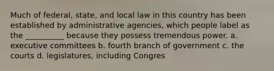 Much of federal, state, and local law in this country has been established by administrative agencies, which people label as the __________ because they possess tremendous power. a. executive committees b. fourth branch of government c. the courts d. legislatures, including Congres