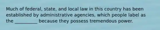 Much of federal, state, and local law in this country has been established by administrative agencies, which people label as the __________ because they possess tremendous power.