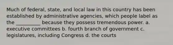 Much of federal, state, and local law in this country has been established by administrative agencies, which people label as the __________ because they possess tremendous power. a. executive committees b. fourth branch of government c. legislatures, including Congress d. the courts