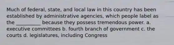 Much of federal, state, and local law in this country has been established by administrative agencies, which people label as the __________ because they possess tremendous power. a. executive committees b. fourth branch of government c. the courts d. legislatures, including Congress