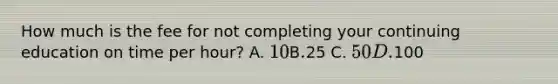 How much is the fee for not completing your continuing education on time per hour? A. 10 В.25 С. 50 D.100