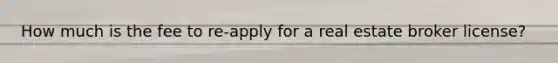 How much is the fee to re-apply for a real estate broker license?