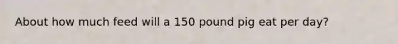 About how much feed will a 150 pound pig eat per day?