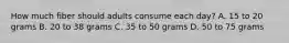 How much fiber should adults consume each day? A. 15 to 20 grams B. 20 to 38 grams C. 35 to 50 grams D. 50 to 75 grams