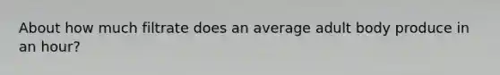 About how much filtrate does an average adult body produce in an hour?