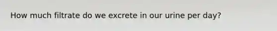 How much filtrate do we excrete in our urine per day?