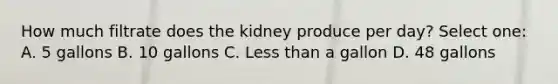 How much filtrate does the kidney produce per day? Select one: A. 5 gallons B. 10 gallons C. Less than a gallon D. 48 gallons