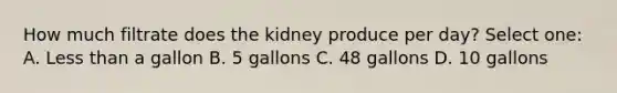 How much filtrate does the kidney produce per day? Select one: A. Less than a gallon B. 5 gallons C. 48 gallons D. 10 gallons