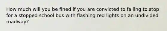 How much will you be fined if you are convicted to failing to stop for a stopped school bus with flashing red lights on an undivided roadway?
