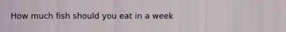 How much fish should you eat in a week