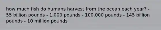 how much fish do humans harvest from the ocean each year? - 55 billion pounds - 1,000 pounds - 100,000 pounds - 145 billion pounds - 10 million pounds