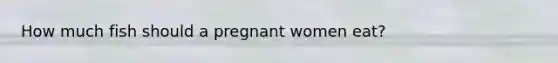 How much fish should a pregnant women eat?