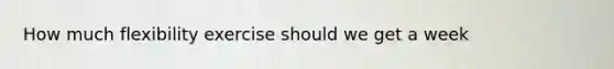 How much flexibility exercise should we get a week