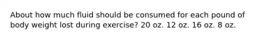 About how much fluid should be consumed for each pound of body weight lost during exercise? 20 oz. 12 oz. 16 oz. 8 oz.