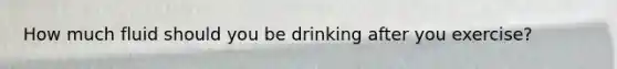 How much fluid should you be drinking after you exercise?