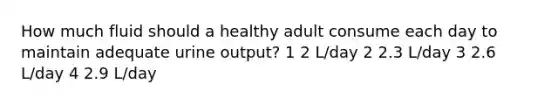 How much fluid should a healthy adult consume each day to maintain adequate urine output? 1 2 L/day 2 2.3 L/day 3 2.6 L/day 4 2.9 L/day