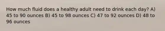 How much fluid does a healthy adult need to drink each day? A) 45 to 90 ounces B) 45 to 98 ounces C) 47 to 92 ounces D) 48 to 96 ounces