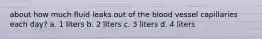 about how much fluid leaks out of the blood vessel capillaries each day? a. 1 liters b. 2 liters c. 3 liters d. 4 liters