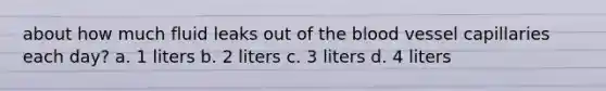 about how much fluid leaks out of the blood vessel capillaries each day? a. 1 liters b. 2 liters c. 3 liters d. 4 liters