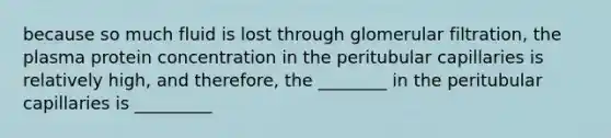 because so much fluid is lost through glomerular filtration, the plasma protein concentration in the peritubular capillaries is relatively high, and therefore, the ________ in the peritubular capillaries is _________