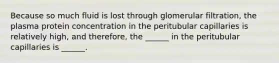 Because so much fluid is lost through glomerular filtration, the plasma protein concentration in the peritubular capillaries is relatively high, and therefore, the ______ in the peritubular capillaries is ______.