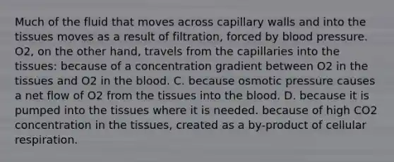 Much of the fluid that moves across capillary walls and into the tissues moves as a result of filtration, forced by blood pressure. O2, on the other hand, travels from the capillaries into the tissues: because of a concentration gradient between O2 in the tissues and O2 in the blood. C. because osmotic pressure causes a net flow of O2 from the tissues into the blood. D. because it is pumped into the tissues where it is needed. because of high CO2 concentration in the tissues, created as a by-product of cellular respiration.