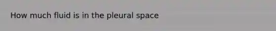 How much fluid is in the pleural space