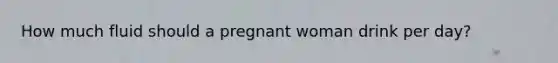 How much fluid should a pregnant woman drink per day?