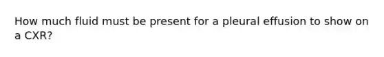 How much fluid must be present for a pleural effusion to show on a CXR?
