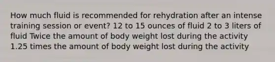 How much fluid is recommended for rehydration after an intense training session or event? 12 to 15 ounces of fluid 2 to 3 liters of fluid Twice the amount of body weight lost during the activity 1.25 times the amount of body weight lost during the activity