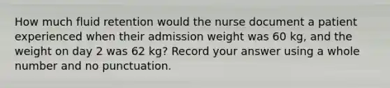 How much fluid retention would the nurse document a patient experienced when their admission weight was 60 kg, and the weight on day 2 was 62 kg? Record your answer using a whole number and no punctuation.