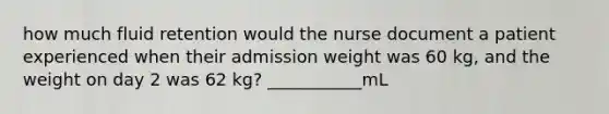 how much fluid retention would the nurse document a patient experienced when their admission weight was 60 kg, and the weight on day 2 was 62 kg? ___________mL