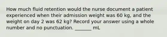 How much fluid retention would the nurse document a patient experienced when their admission weight was 60 kg, and the weight on day 2 was 62 kg? Record your answer using a whole number and no punctuation. _______ mL