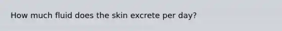 How much fluid does the skin excrete per day?