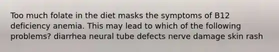 Too much folate in the diet masks the symptoms of B12 deficiency anemia. This may lead to which of the following problems? diarrhea neural tube defects nerve damage skin rash