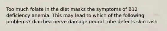 Too much folate in the diet masks the symptoms of B12 deficiency anemia. This may lead to which of the following problems? diarrhea nerve damage neural tube defects skin rash