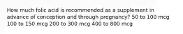 How much folic acid is recommended as a supplement in advance of conception and through pregnancy? 50 to 100 mcg 100 to 150 mcg 200 to 300 mcg 400 to 800 mcg