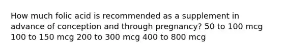 How much folic acid is recommended as a supplement in advance of conception and through pregnancy? 50 to 100 mcg 100 to 150 mcg 200 to 300 mcg 400 to 800 mcg