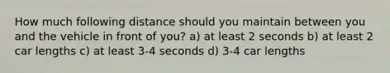 How much following distance should you maintain between you and the vehicle in front of you? a) at least 2 seconds b) at least 2 car lengths c) at least 3-4 seconds d) 3-4 car lengths