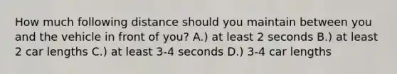 How much following distance should you maintain between you and the vehicle in front of you? A.) at least 2 seconds B.) at least 2 car lengths C.) at least 3-4 seconds D.) 3-4 car lengths