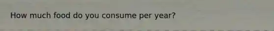 How much food do you consume per year?